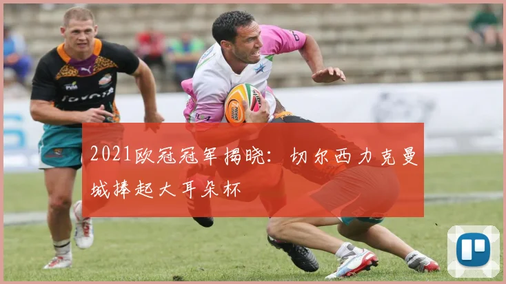 2021欧冠冠军揭晓：切尔西力克曼城捧起大耳朵杯