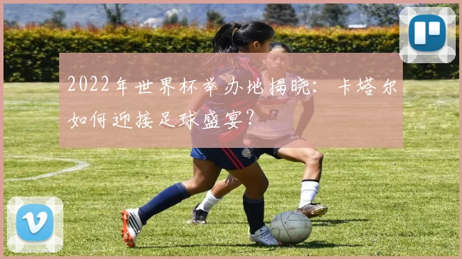 2022年世界杯举办地揭晓：卡塔尔如何迎接足球盛宴？