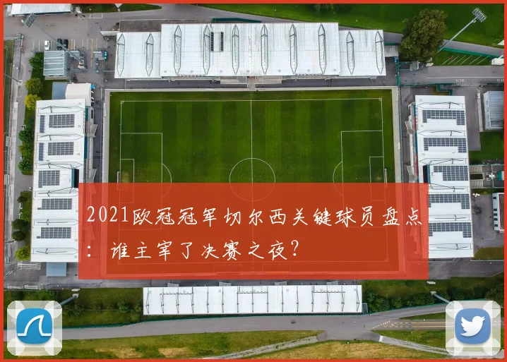 2021欧冠冠军切尔西关键球员盘点：谁主宰了决赛之夜？